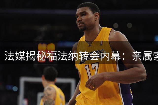 法媒揭秘福法纳转会内幕：亲属索佣引发业内争议